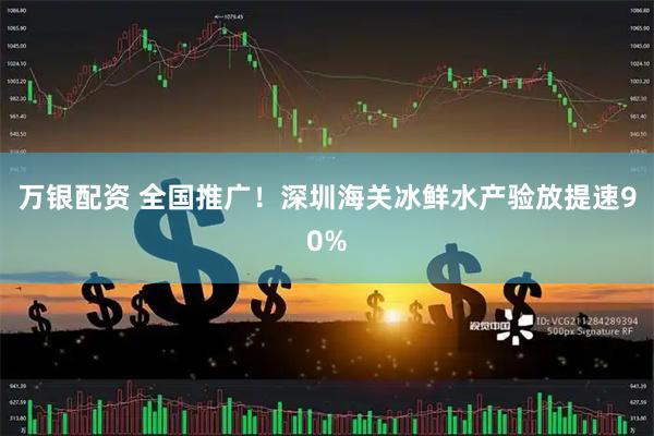 万银配资 全国推广！深圳海关冰鲜水产验放提速90%