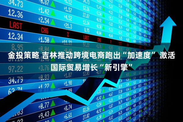 金投策略 吉林推动跨境电商跑出“加速度” 激活国际贸易增长“新引擎”
