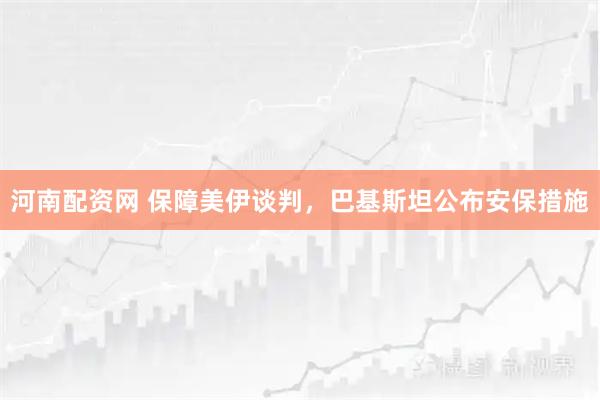 河南配资网 保障美伊谈判,巴基斯坦公布安保措施